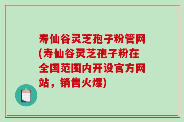 寿仙谷灵芝孢子粉管网(寿仙谷灵芝孢子粉在全国范围内开设官方网站，销售火爆)
