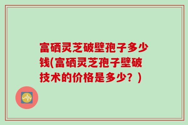 富硒灵芝破壁孢子多少钱(富硒灵芝孢子壁破技术的价格是多少？)