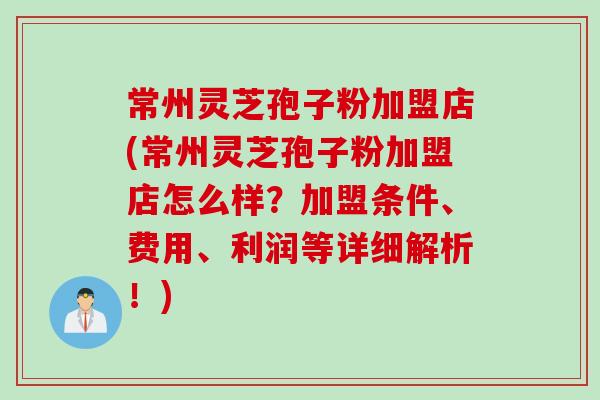 常州灵芝孢子粉加盟店(常州灵芝孢子粉加盟店怎么样？加盟条件、费用、利润等详细解析！)