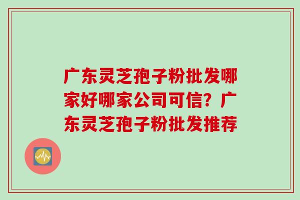 广东灵芝孢子粉批发哪家好哪家公司可信？广东灵芝孢子粉批发推荐