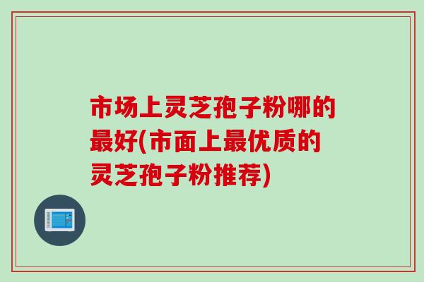 市场上灵芝孢子粉哪的最好(市面上最优质的灵芝孢子粉推荐)