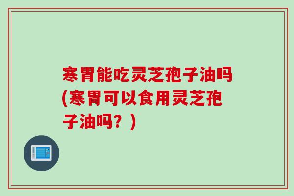 寒胃能吃灵芝孢子油吗(寒胃可以食用灵芝孢子油吗？)