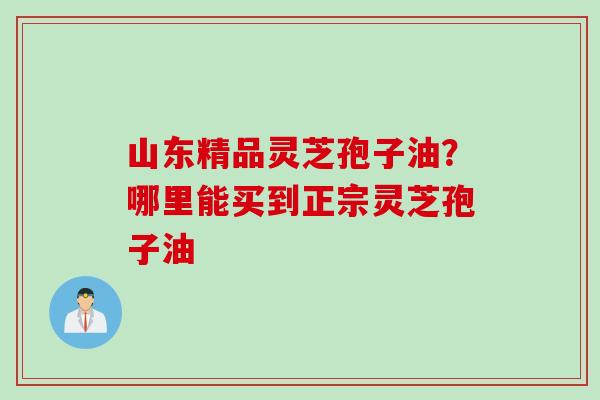 山东精品灵芝孢子油？哪里能买到正宗灵芝孢子油