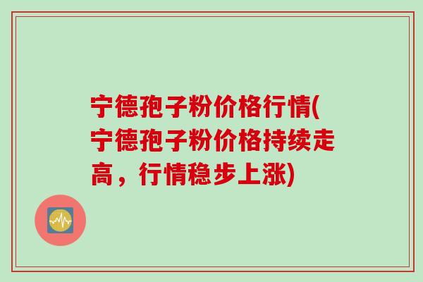 宁德孢子粉价格行情(宁德孢子粉价格持续走高，行情稳步上涨)