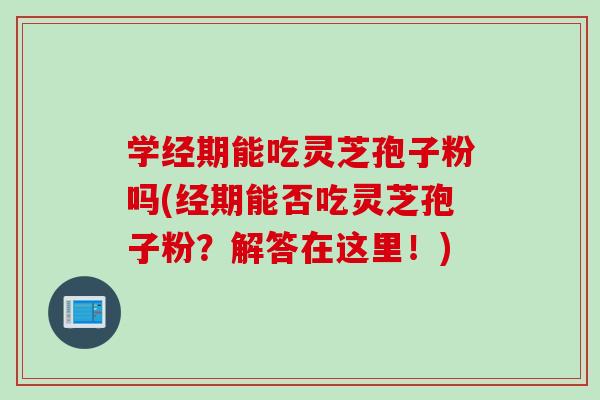 学经期能吃灵芝孢子粉吗(经期能否吃灵芝孢子粉？解答在这里！)