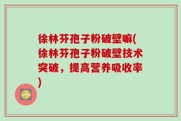 徐林芬孢子粉破壁嘛(徐林芬孢子粉破壁技术突破，提高营养吸收率)