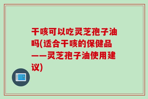 干咳可以吃灵芝孢子油吗(适合干咳的保健品——灵芝孢子油使用建议)
