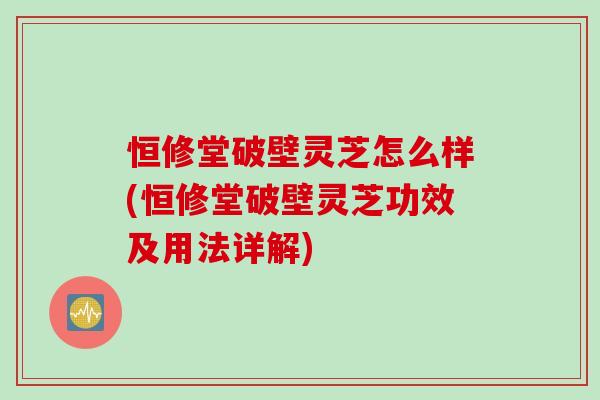恒修堂破壁灵芝怎么样(恒修堂破壁灵芝功效及用法详解)