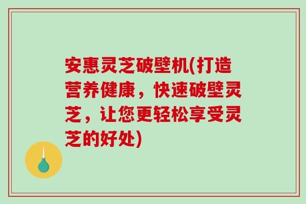 安惠灵芝破壁机(打造营养健康，快速破壁灵芝，让您更轻松享受灵芝的好处)