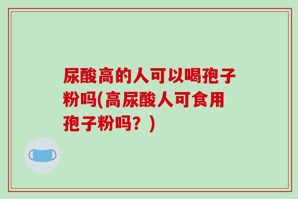 尿酸高的人可以喝孢子粉吗(高尿酸人可食用孢子粉吗？)