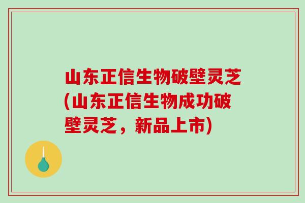 山东正信生物破壁灵芝(山东正信生物成功破壁灵芝，新品上市)