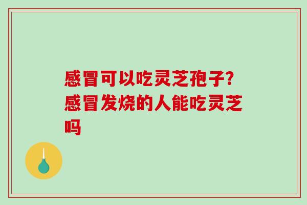 感冒可以吃灵芝孢子？感冒发烧的人能吃灵芝吗