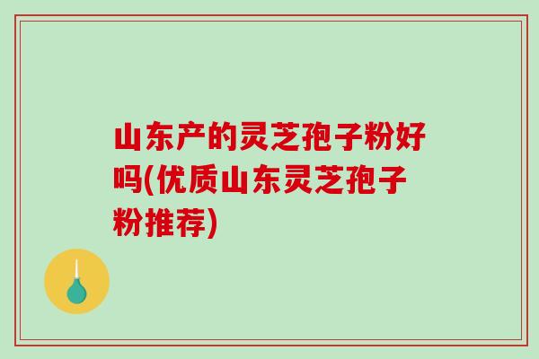 山东产的灵芝孢子粉好吗(优质山东灵芝孢子粉推荐)