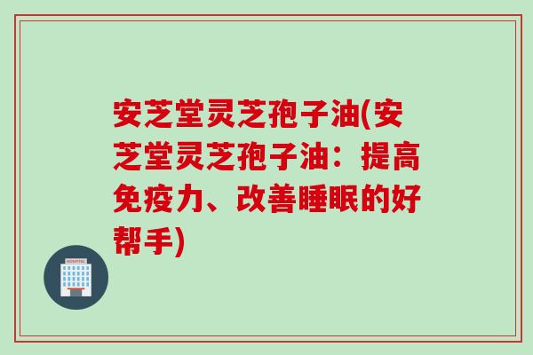 安芝堂灵芝孢子油(安芝堂灵芝孢子油：提高免疫力、改善睡眠的好帮手)