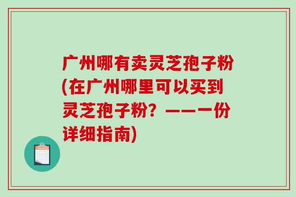 广州哪有卖灵芝孢子粉(在广州哪里可以买到灵芝孢子粉？——一份详细指南)