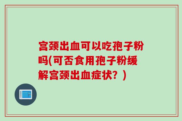 宫颈出血可以吃孢子粉吗(可否食用孢子粉缓解宫颈出血症状？)