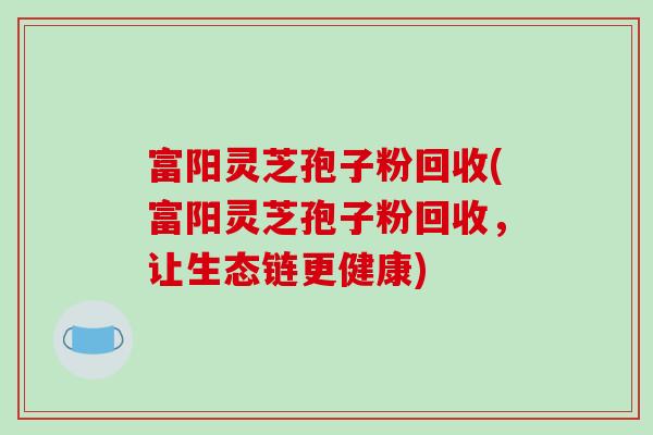 富阳灵芝孢子粉回收(富阳灵芝孢子粉回收,让生态链更健康) 富阳灵芝孢子粉回收(富阳灵芝孢子粉回收,让生态链更健康)