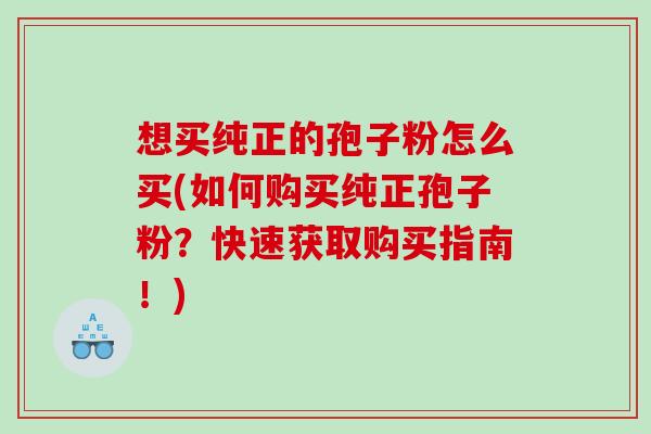 想买纯正的孢子粉怎么买(如何购买纯正孢子粉？快速获取购买指南！)
