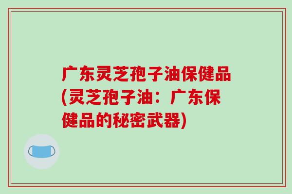 广东灵芝孢子油保健品(灵芝孢子油：广东保健品的秘密武器)
