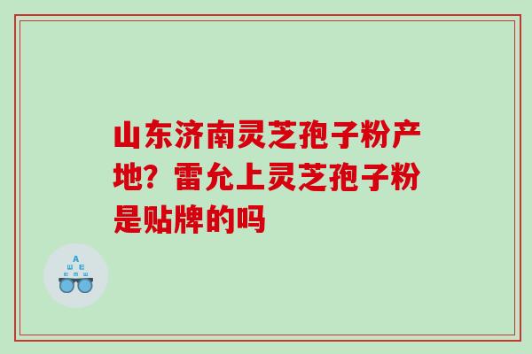 山东济南灵芝孢子粉产地？雷允上灵芝孢子粉是贴牌的吗
