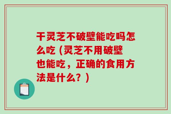 干灵芝不破壁能吃吗怎么吃 (灵芝不用破壁也能吃，正确的食用方法是什么？)