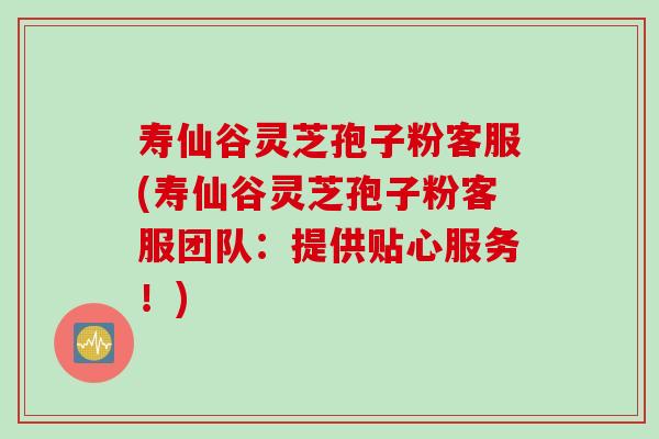 寿仙谷灵芝孢子粉客服(寿仙谷灵芝孢子粉客服团队：提供贴心服务！)