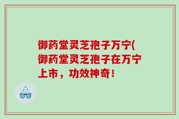 御药堂灵芝孢子万宁(御药堂灵芝孢子在万宁上市，功效神奇！