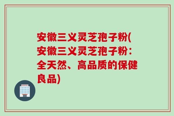 安徽三义灵芝孢子粉(安徽三义灵芝孢子粉：全天然、高品质的保健良品)
