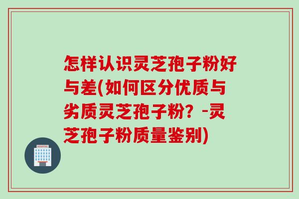 怎样认识灵芝孢子粉好与差(如何区分优质与劣质灵芝孢子粉？-灵芝孢子粉质量鉴别)