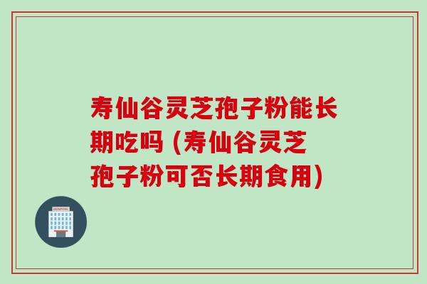 寿仙谷灵芝孢子粉能长期吃吗 (寿仙谷灵芝孢子粉可否长期食用)