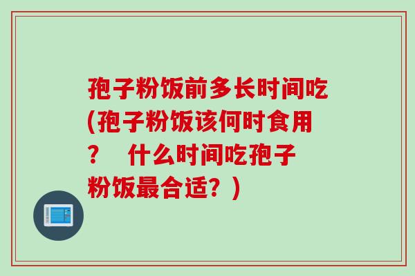 孢子粉饭前多长时间吃(孢子粉饭该何时食用？  什么时间吃孢子粉饭最合适？)