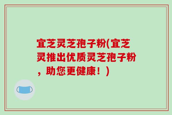 宜芝灵芝孢子粉(宜芝灵推出优质灵芝孢子粉，助您更健康！)