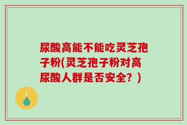 尿酸高能不能吃灵芝孢子粉(灵芝孢子粉对高尿酸人群是否安全？)