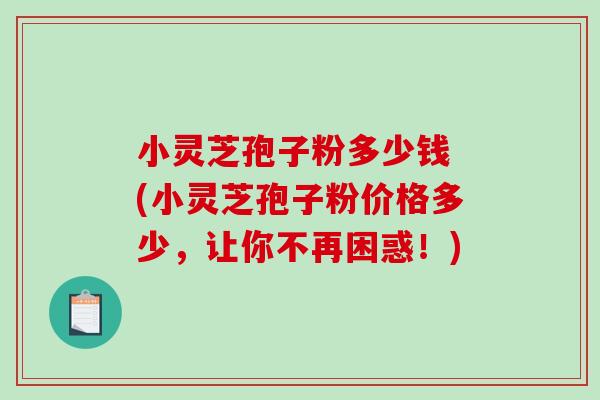 小灵芝孢子粉多少钱 (小灵芝孢子粉价格多少，让你不再困惑！)