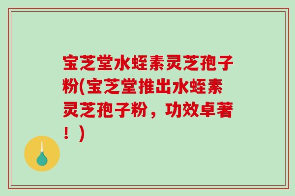宝芝堂水蛭素灵芝孢子粉(宝芝堂推出水蛭素灵芝孢子粉，功效卓著！)
