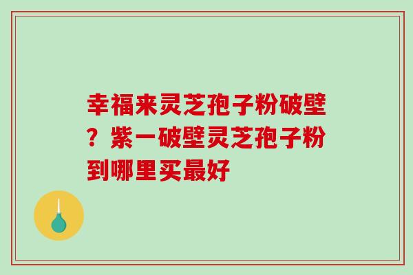幸福来灵芝孢子粉破壁？紫一破壁灵芝孢子粉到哪里买最好