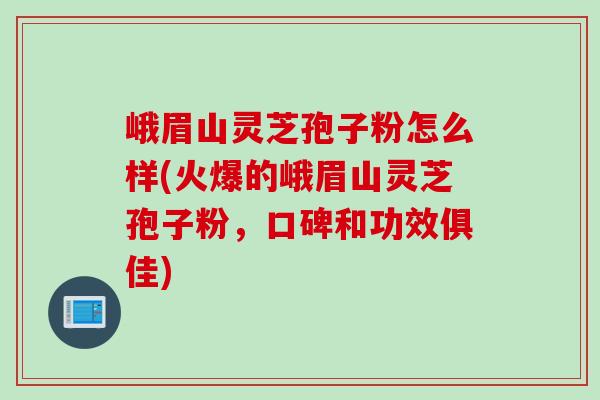 峨眉山灵芝孢子粉怎么样(火爆的峨眉山灵芝孢子粉，口碑和功效俱佳)