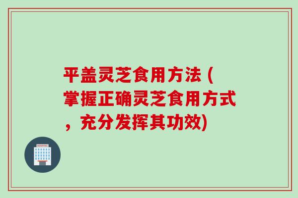 平盖灵芝食用方法 (掌握正确灵芝食用方式，充分发挥其功效)
