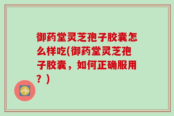 御药堂灵芝孢子胶囊怎么样吃(御药堂灵芝孢子胶囊，如何正确服用？)