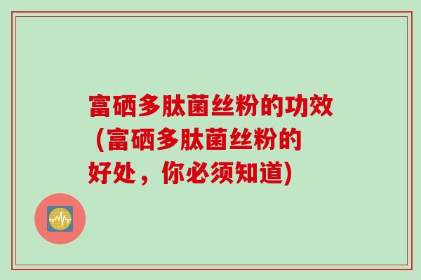 富硒多肽菌丝粉的功效 (富硒多肽菌丝粉的好处，你必须知道)