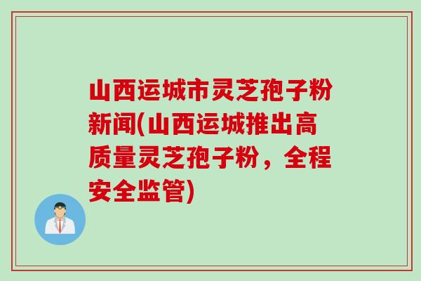山西运城市灵芝孢子粉新闻(山西运城推出高质量灵芝孢子粉，全程安全监管)