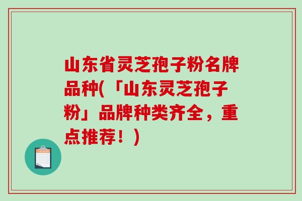 山东省灵芝孢子粉名牌品种(「山东灵芝孢子粉」品牌种类齐全，重点推荐！)