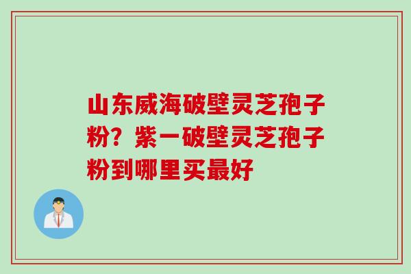 山东威海破壁灵芝孢子粉？紫一破壁灵芝孢子粉到哪里买最好
