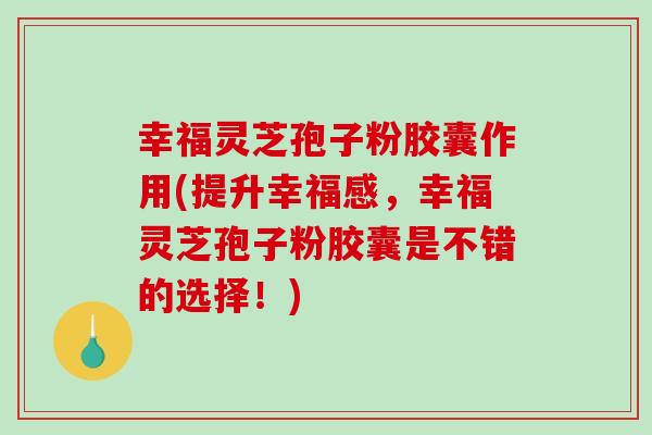 幸福灵芝孢子粉胶囊作用(提升幸福感，幸福灵芝孢子粉胶囊是不错的选择！)