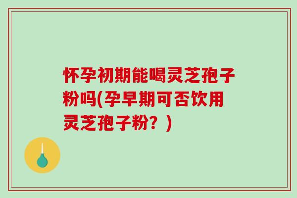 怀孕初期能喝灵芝孢子粉吗(孕早期可否饮用灵芝孢子粉？)