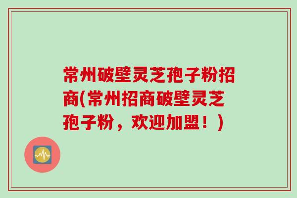 常州破壁灵芝孢子粉招商(常州招商破壁灵芝孢子粉，欢迎加盟！)