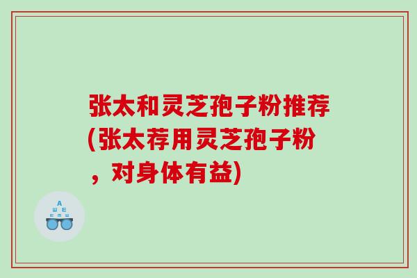 张太和灵芝孢子粉推荐(张太荐用灵芝孢子粉，对身体有益)