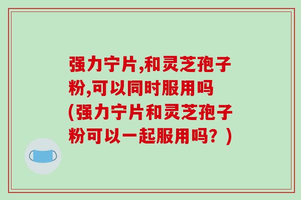 强力宁片,和灵芝孢子粉,可以同时服用吗 (强力宁片和灵芝孢子粉可以一起服用吗？)