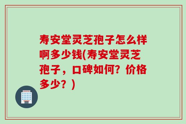 寿安堂灵芝孢子怎么样啊多少钱(寿安堂灵芝孢子,口碑如何?价格多少?) 寿安堂灵芝孢子怎么样啊多少钱(寿安堂灵芝孢子,口碑如何?价格多少?)