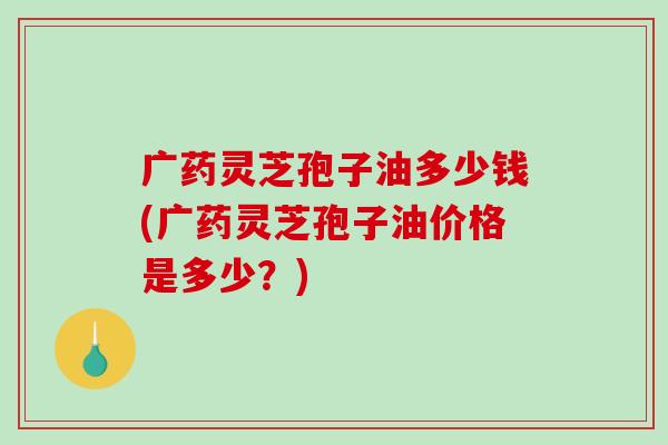 广药灵芝孢子油多少钱(广药灵芝孢子油价格是多少？)
